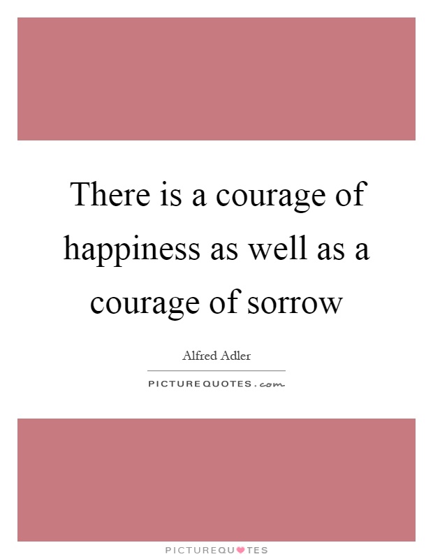 There is a courage of happiness as well as a courage of sorrow  - Alfred Adler