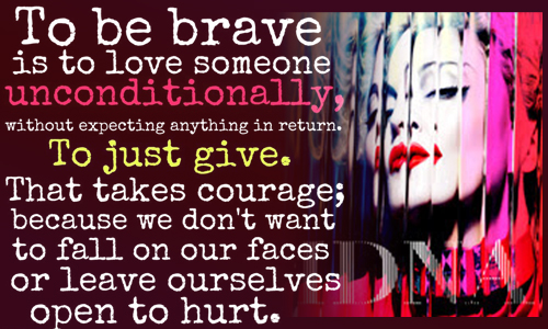 To be brave is to love someone unconditionally, without expecting anything in return. To just give. That takes courage, because we don't want to fall on our faces or leave ourselves open to hurt.  - Maddona