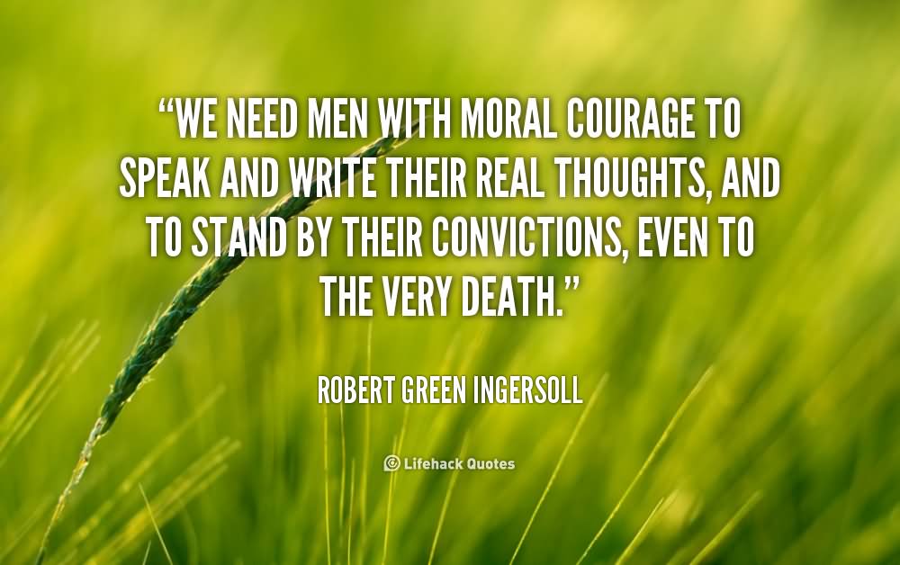 We need men with moral courage to speak and write their real thoughts, and to stand by their convictions, even to the very death  –  Robert Green Ingersoll