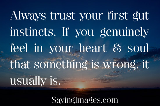 Always trust your first gut instincts. If you genuinely feel in your Heart and soul that something is wrong, it usually is.