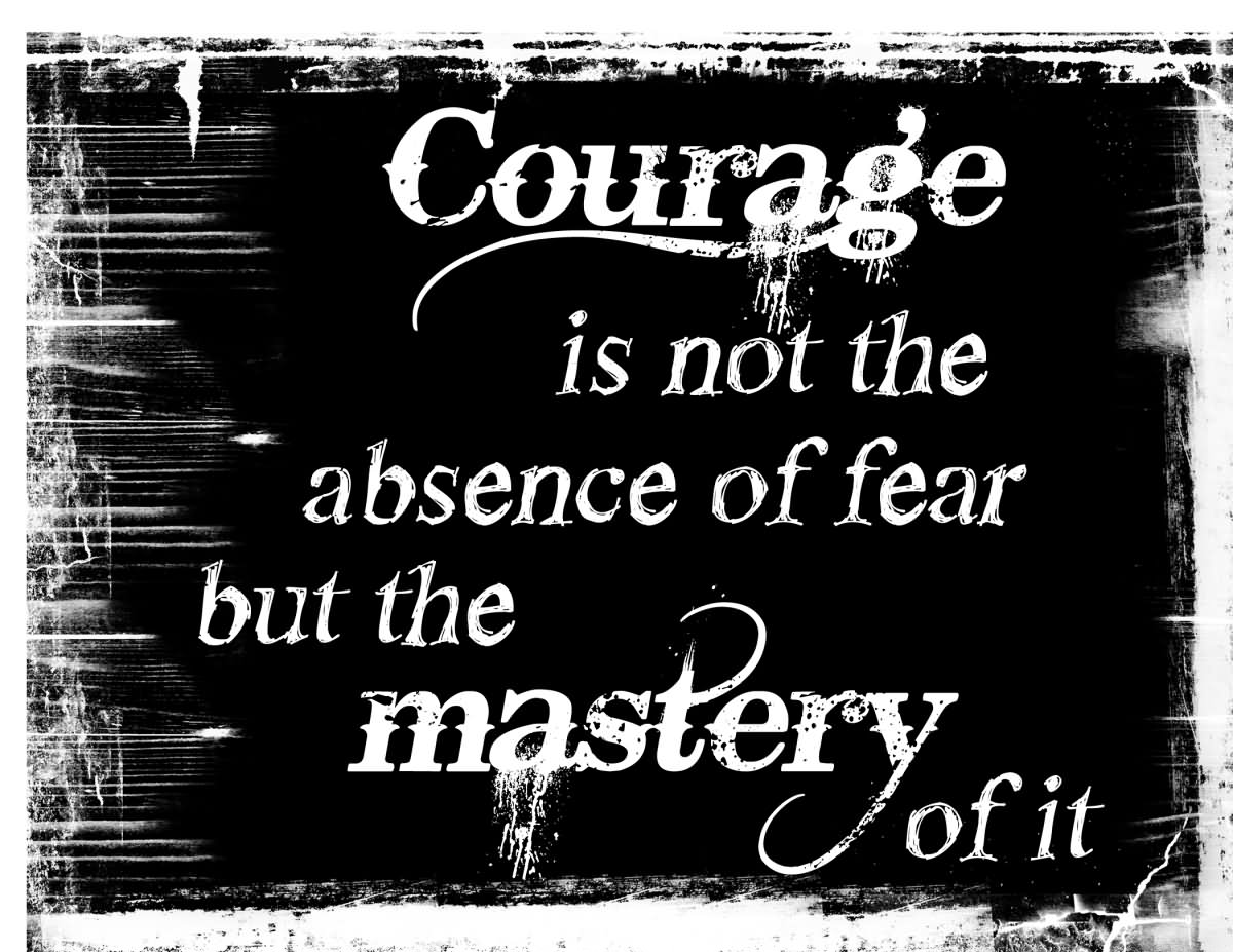 Courage is not the absence of fear but the mastery of it