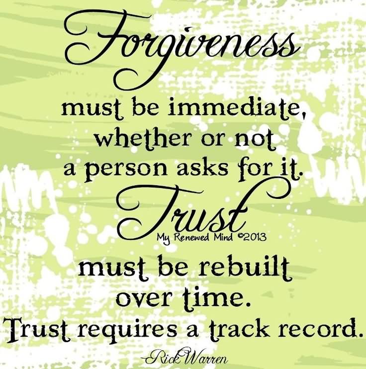 Forgiveness must be immediate, whether or not a person asks for it. Trust must be rebuilt over time. Trust requires a track record.