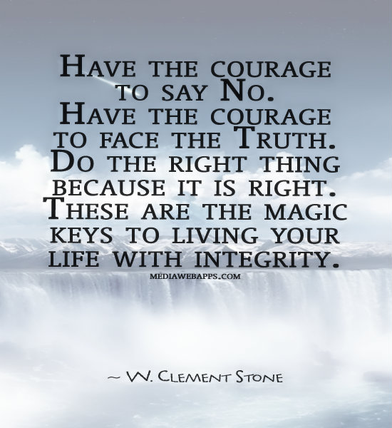 Have the courage to say no. Have the courage to face the truth. Do the right thing because it is right. These are the magic keys to living your life with integrity. - W. Clement Stone