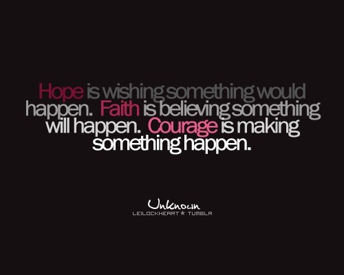 Hope is wishing something would happen. Faith is believing something will happen. Courage is making something happen.