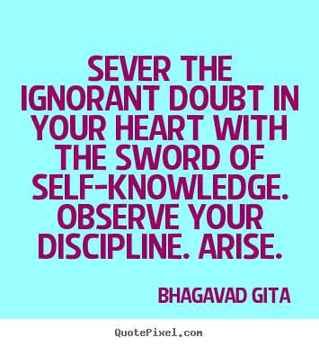 Sever the ignorant doubt in your heart with the sword of self-knowledge. Observe your discipline. Arise. - Bhagavad Gita