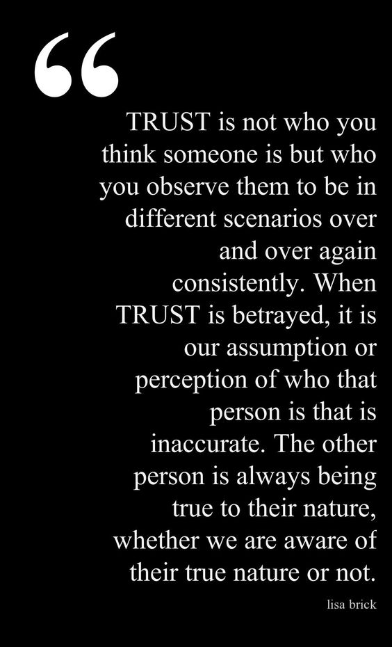Trust is not who you think someone is but who you observe them to be in different scenarios over and over again consistently.  When trust is betrayed, it is our assumption or perception of who that person is what is inaccurate.  The other person is always being true to their nature, whether we are aware of their true nature or not.