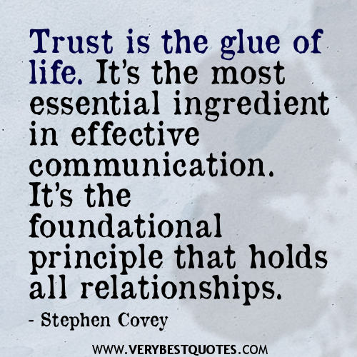 Trust is the glue of life. It's the most essential ingredient in effective communication. It's the foundational principle that holds all relationships. - Stephen Cove