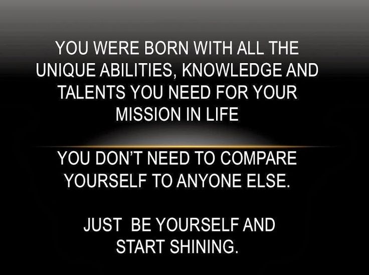 You were born with all the unique abilities, knowledge and talents you need for your mission in life. You don’t need to compare yourself to anyone else. Just be yourself and start shining.