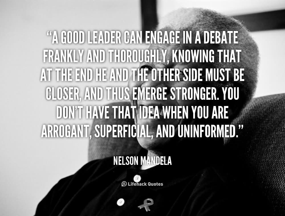 A good leader can engage in a debate frankly and thoroughly, knowing that at the end he and the other side must be closer, and thus emerge stronger. You don’t have that idea when you are arrogant, superficial, and uninformed.