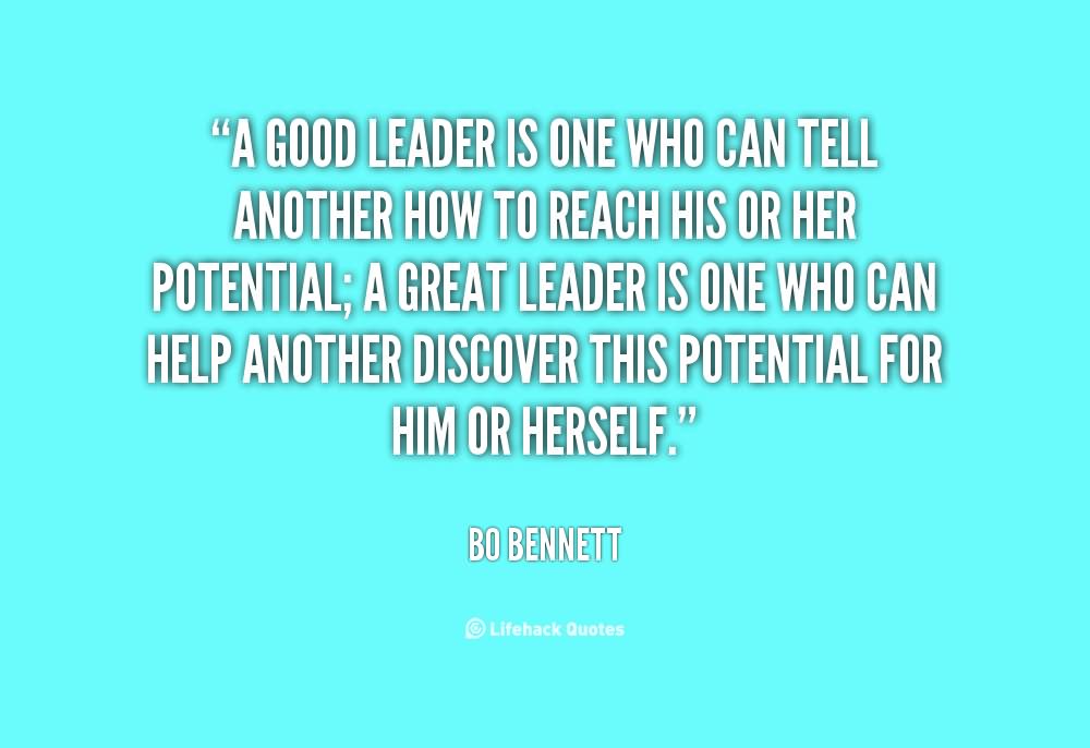 A good leader is one who can tell another how to reach his or her potential; a great leader is one who can help another discover this potential for him or herself.  - Bo Bennett