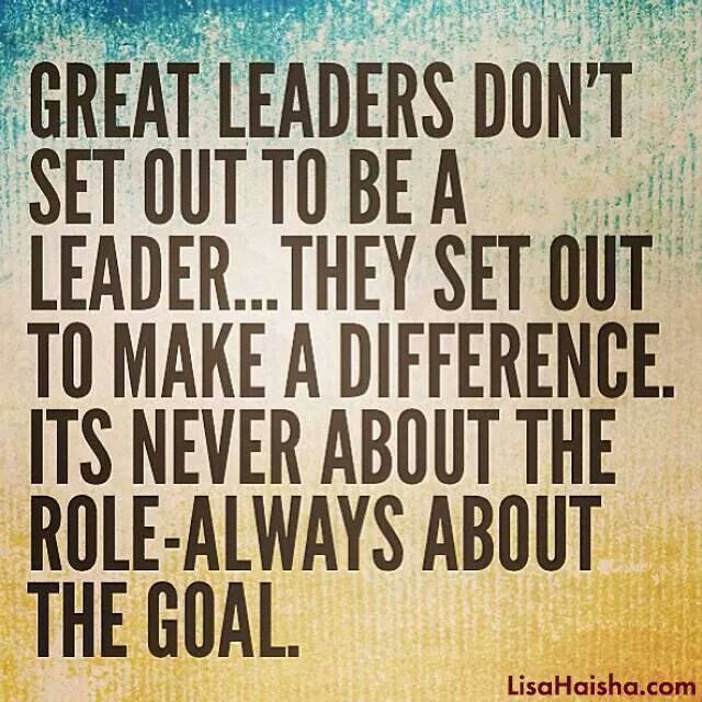 Great leaders don't set out to be a leader… They set out to make a difference. Its never about the role-always about the goal.