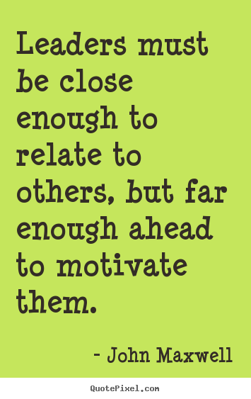 Leaders must be close enough to relate to others, but far enough ahead to motivate them. - John  Maxwell