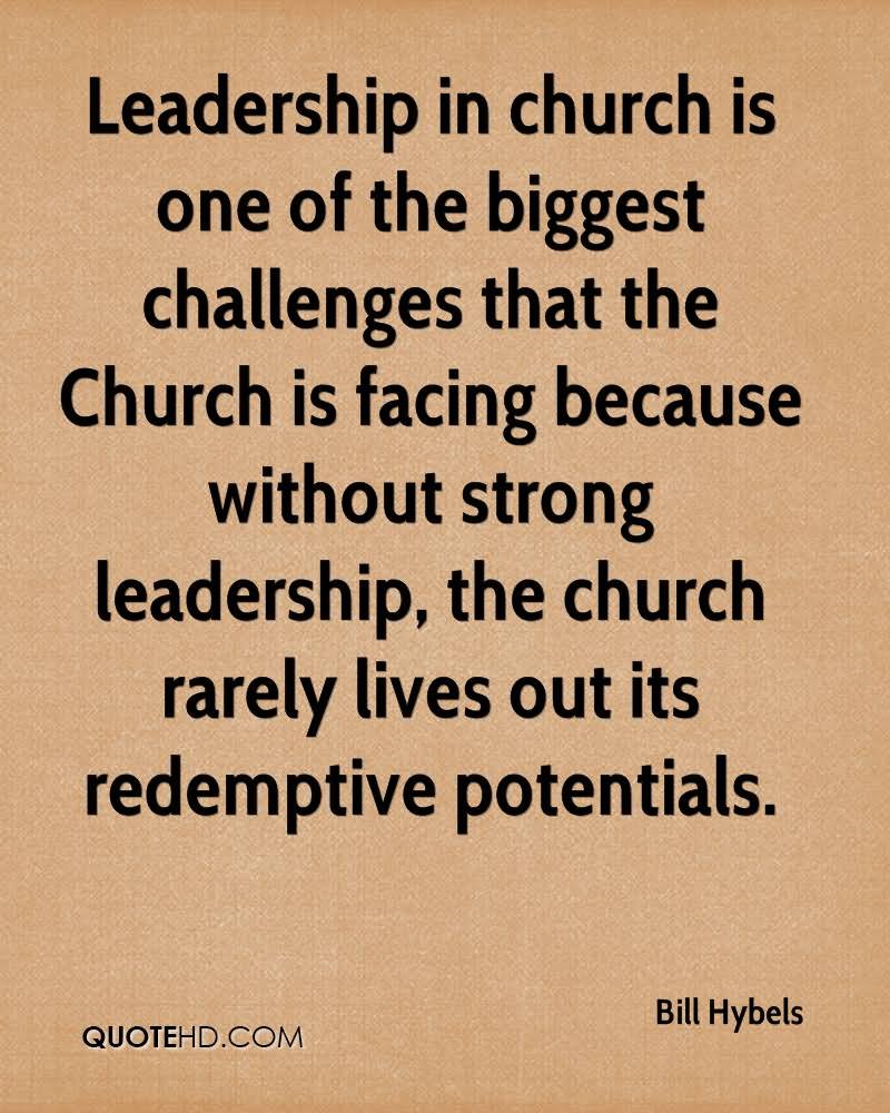 Leadership in church is one of the biggest challenges that the Church is facing because without strong leadership, the church rarely lives out its redemptive potentials  - Bill Hybels