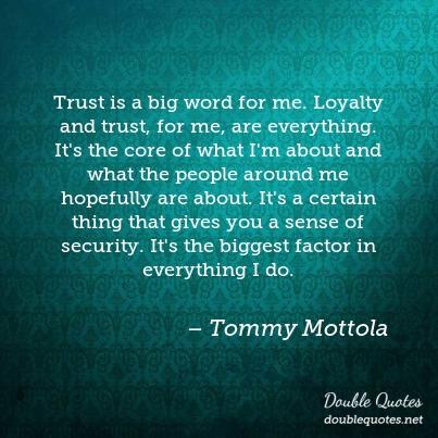 Trust is a big word for me. Loyalty and trust, for me, are everything. It’s the core of what I’m about and what the people around me hopefully are about. It’s a certain thing that gives you a sense of security. It’s the biggest factor in everything I do.