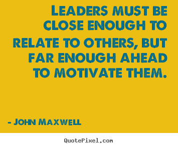 Leaders must be close enough to relate to others, but far enough ahead to motivate them.  - John C. Maxwell