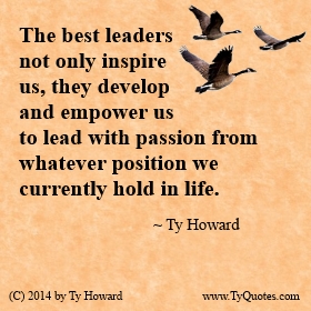 The best leaders not only inspire us, they develop and empower us to lead with passion from whatever position we currently hold in life.