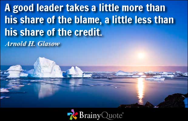 A good leader takes a little more than his share of the blame, a little less than his share of the credit.