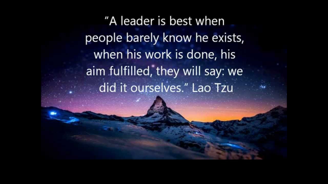 A leader is best when people barely know he exists, when his work is done, his aim fulfilled, they will say we did it ourselves. – Lao Tzu
