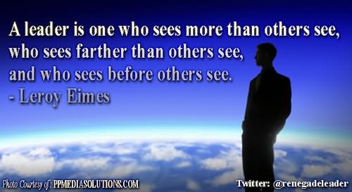 A leader is one who sees more than others see, who sees farther than others see, and who sees before others see  - Leroy Eimes