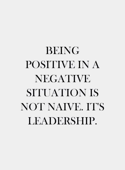 Being positive in a negative situation is not naive. It’s Leadership.