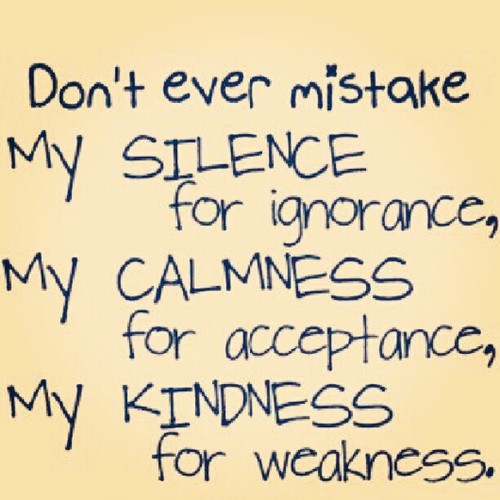 Don't ever mistake my silence for ignorance, my calmness for acceptance, or my kindness for weakness.