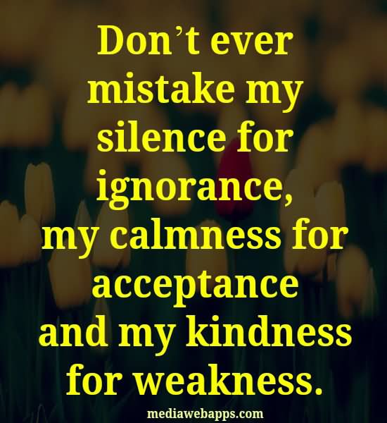 Don’t ever mistake my silence for ignorance, my calmness for acceptance, or my kindness for weakness.