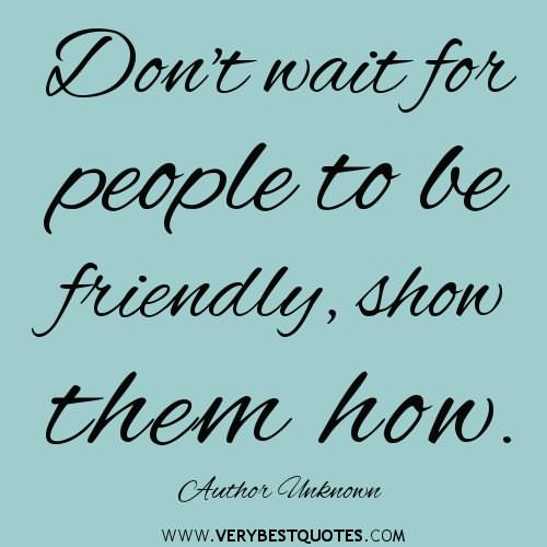 Don't wait for people to be friendly, show them how.