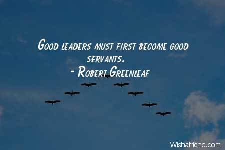 Good leaders must first become good servants.  - Robert Greenleaf