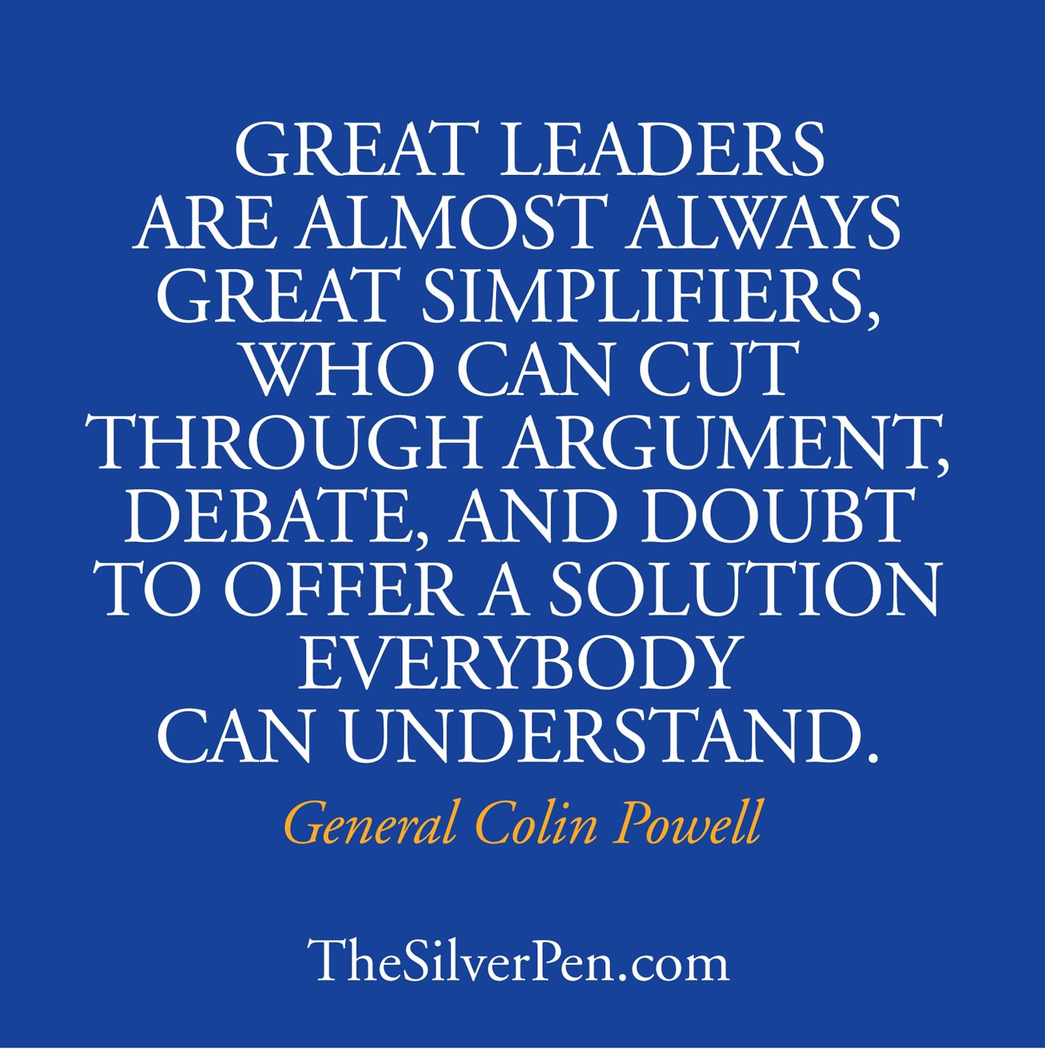 Great leaders are almost always great simplifiers, who can cut through argument, debate and doubt, to offer a solution everybody can understand. - General Colin Powell