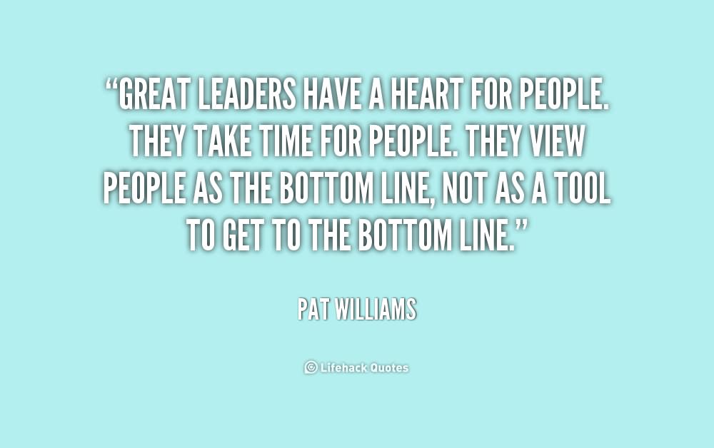 Great leaders have a heart for people. They take time for people. They view people as the bottom line, not as a tool to get to the bottom line. - Pat William