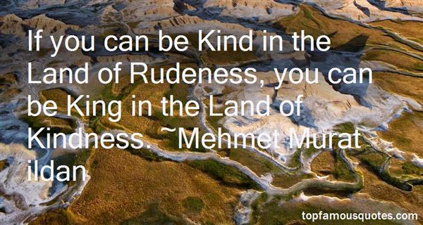 If you can be Kind in the Land of Rudeness, you can be King in the Land of Kindness.  - Mehmet Murat ildan