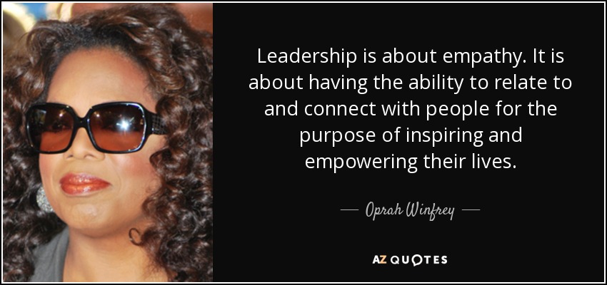 Leadership is about empathy. It is about having the ability to relate and to connect with people for the purpose of inspiring and empowering their lives.  - Oprah Winfrey