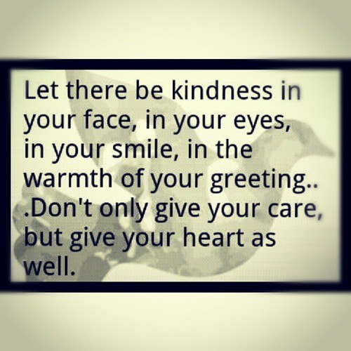 Let there be kindness in your face, in your eyes, in your smile, in the warmth of your greeting…Don’t only give your care, but give your heart as well.