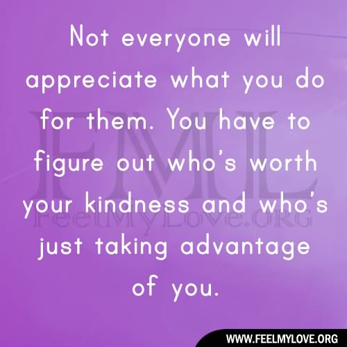 Not everyone will appreciate what you do for them. You have to figure out who’s worth your kindness and who’s just taking advantage of you.