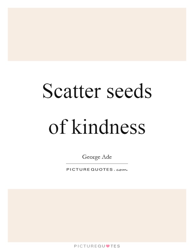 Scatter seeds of kindness  - George Ade