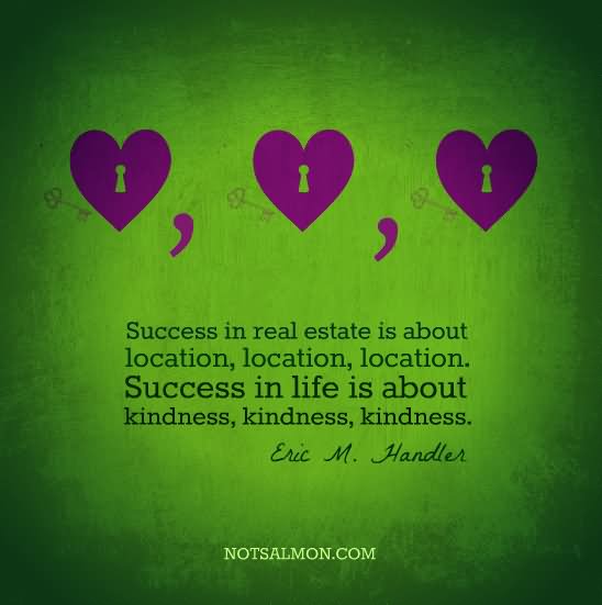 Success in real estate is about location, location, location. Success in life is about kindness, kindness, kindness. - Eric Handler