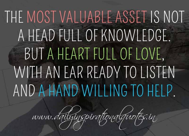 The most valuable asset is not a head full of knowledge. But a heart full of love, with an ear ready to listen and a hand willing to help.