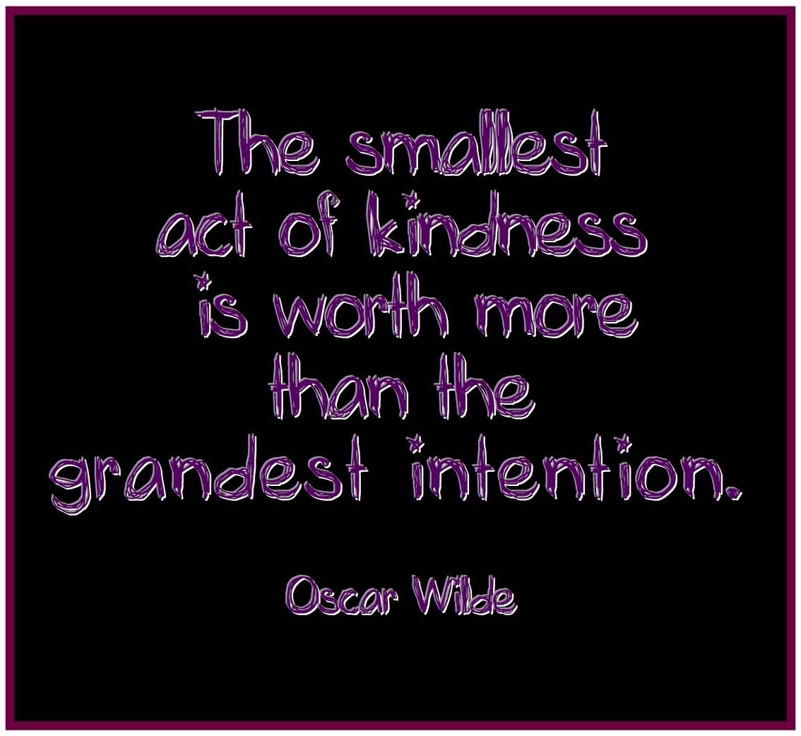 The smallest act of kindness is worth more than the grandest intention  - Oscar Wilde