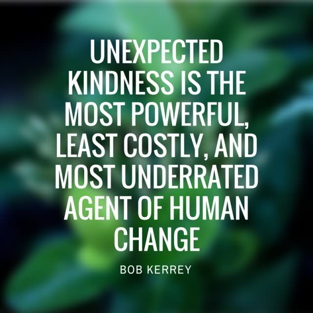 Unexpected kindness is the most powerful, least costly, and most underrated agent of human change  - Bob Kerrey