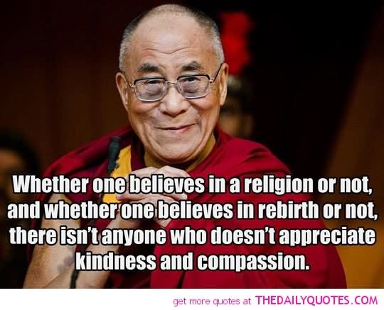 Whether one believes in a religion or not, and whether one believes in rebirth or not, there isn’t anyone who doesn’t appreciate kindness and compassion.