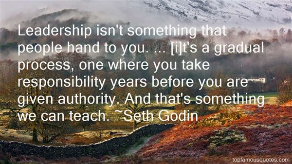 Leadership isn't something that people hand to you... it's a gradual process, one where you take responsibility years before you are given authority. And that's something we can teach. - Seth Godin