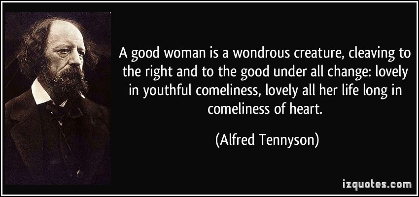 A good woman is a wondrous creature, cleaving to the right and to the good under all change lovely in youthful comeliness, lovely all her life long in comeliness of heart  - Alfred Tennyson