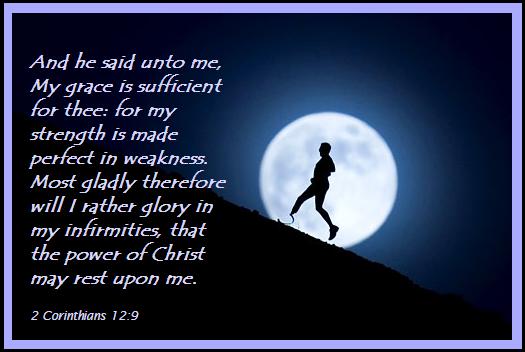 And he said unto me, My grace is sufficient for thee for my strength is made perfect in weakness. Most gladly therefore will I rather glory in my infirmities, that the power of Christ may rest upon me.