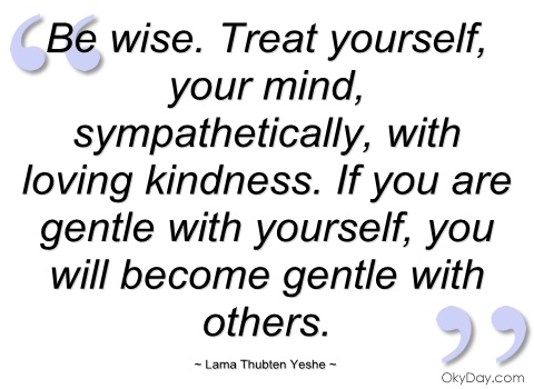 Be wise. Treat yourself, your mind, sympathetically, with loving kindness. If you are gentle with yourself, you will become gentle with others.