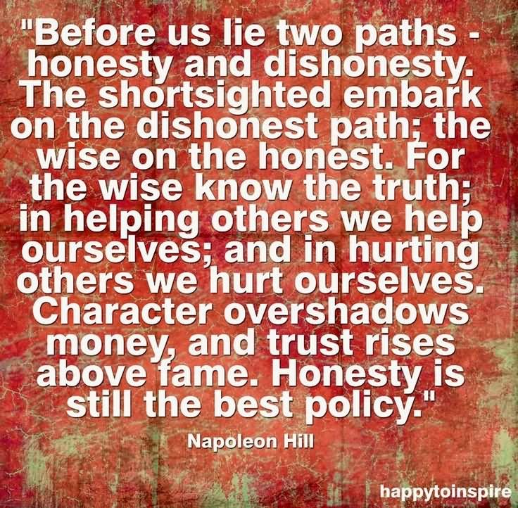 Before us lie two paths – honesty and dishonesty. The shortsighted embark on the dishonest path; the wise on the honest. For the wise know the truth; in helping others we help ourselves; and in hurting others we hurt ourselves. Character overshadows money, and trust rises above fame. Honesty is still the best policy.