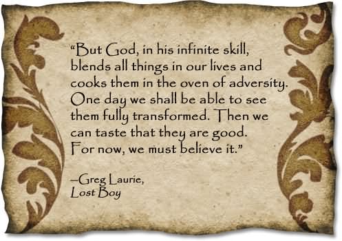 But God, in His infinite skill, blends all things in our lives and cooks them in the oven of adversity. One day we shall be able to see them full transformed.  Then we can taste that they are –Greg Laurie