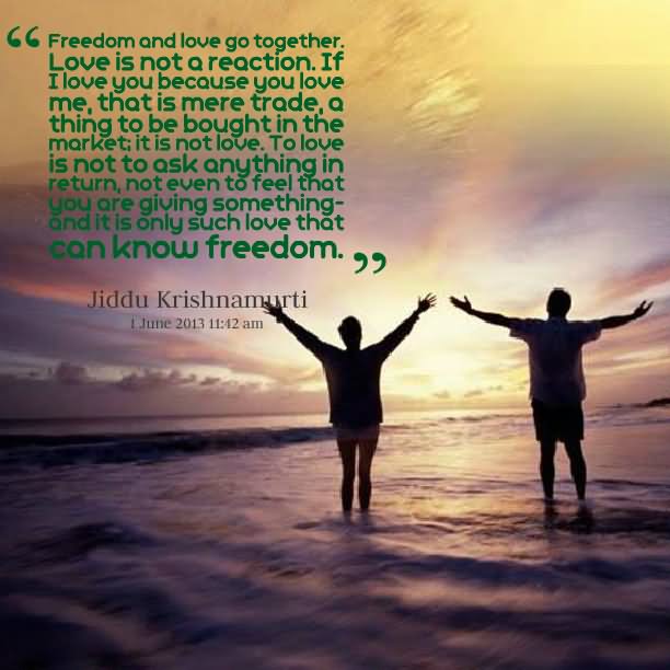 Freedom and love go together. Love is not a reaction. If I love you because you love me, that is mere trade, a thing to be bought in the market; it is not love. To love is not to ask anything in return, not even to feel that you are giving something- and it is only such love that can know freedom.