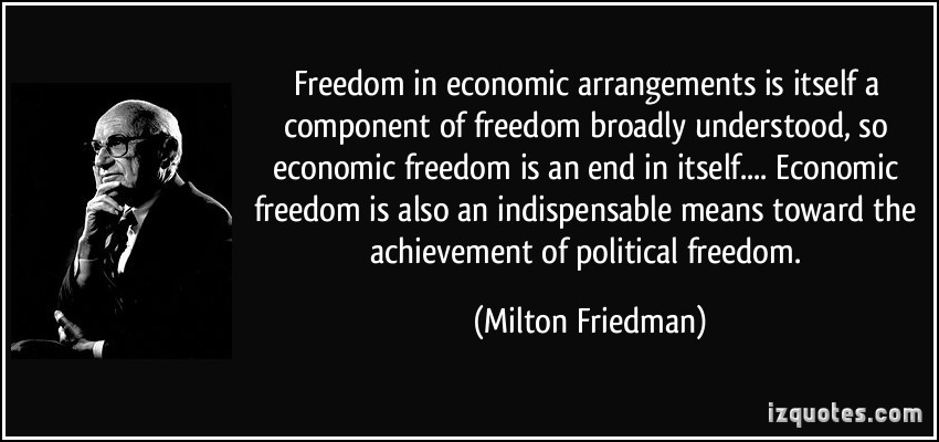 freedom in economic arrangements is itself a component of freedom broadly understood, so economic freedom is an end in itself. In the second place, economic freedom is also an indispensable means toward the achievement of political freedom.  - Milton Friedman