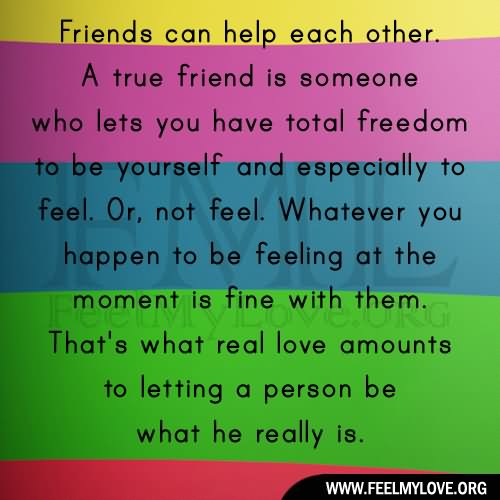 Friends can help each other. A true friend is someone who lets you have total freedom to be yourself - and especially to feel. Or, not feel. Whatever you happen to be feeling at the moment is fine with them. That's what real love amounts to - letting a person be what he really is.