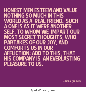 Honest men esteem and value nothing so much in this world as a real friend. Such a one is as it were another self, to whom we impart our most secret thoughts, who partakes of our joy, and comforts us in our affliction; add to this, that his company is an everlasting pleasure to us.  - Bidpai ( Pilpay)